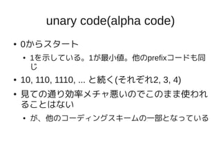 unary code(alpha code)
●   0からスタート
    ●   1を示している。1が最小値。他のprefixコードも同
        じ
●   10, 110, 1110, ... と続く(それぞれ2, 3, 4)
●   見ての通り効率メチャ悪いのでこのまま使われ
    ることはない
    ●   が、他のコーディングスキームの一部となっている
 