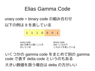 Elias Gamma Code
unary code + binary code の組み合わせ
以下の例は 9 を表している
          1   1   1   0   0   0    1


       unary code                 binary code
       3bit が後ろに続くことを             000 = 1 なので
       示している                      これは 2 を表している


いくつかの gamma code をまとめて別の gamma
code で表す delta code というのもある
大きい数値を扱う場合は delta の方がいい
 