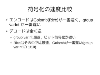 符号化の速度比較
●   エンコードはGolomb(Rice)が一番速く、group
    varInt が一番遅い
●   デコードは全く逆
    ●   group varInt 最速、ビット符号化が遅い
    ●   Riceはその中では最速、Golombが一番遅い(group
        varInt の 1/10)
 