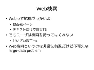 Web検索
●   Webって結構でっかいよ
    ●   数百億ページ
    ●   テキストだけで数百TB
●   でもユーザは検索を待ってはくれない
    ●   せいぜい数百ms
●   Web検索というのは非常に特殊だけど不可欠な
    large-data problem
 