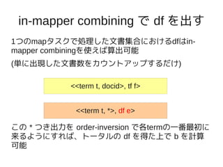 in-mapper combining で df を出す
1つのmapタスクで処理した文書集合におけるdfはin-
mapper combiningを使えば算出可能
(単に出現した文書数をカウントアップするだけ)

           <<term t, docid>, tf f>


            <<term t, *>, df e>

この * つき出力を order-inversion で各termの一番最初に
来るようにすれば、トータルの df を得た上で b を計算
可能
 