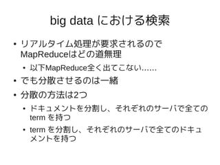 big data における検索
●   リアルタイム処理が要求されるので
    MapReduceはどの道無理
    ●   以下MapReduce全く出てこない……
●   でも分散させるのは一緒
●   分散の方法は2つ
    ●   ドキュメントを分割し、それぞれのサーバで全ての
        term を持つ
    ●   term を分割し、それぞれのサーバで全てのドキュ
        メントを持つ
 