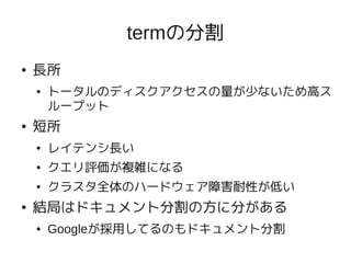 termの分割
●   長所
    ●   トータルのディスクアクセスの量が少ないため高ス
        ループット
●   短所
    ●   レイテンシ長い
    ●   クエリ評価が複雑になる
    ●   クラスタ全体のハードウェア障害耐性が低い
●   結局はドキュメント分割の方に分がある
    ●   Googleが採用してるのもドキュメント分割
 