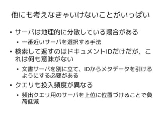 他にも考えなきゃいけないことがいっぱい

●   サーバは地理的に分散している場合がある
    ●   一番近いサーバを選択する手法
●   検索して返すのはドキュメントIDだけだが、こ
    れは何も意味がない
    ●   文書サーバを別に立て、IDからメタデータを引ける
        ようにする必要がある
●   クエリも投入頻度が異なる
    ●   頻出クエリ用のサーバを上位に位置づけることで負
        荷低減
 