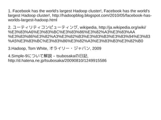 1. Facebook has the world's largest Hadoop cluster!, Facebook has the world's
largest Hadoop cluster!, http://hadoopblog.blogspot.com/2010/05/facebook-has-
worlds-largest-hadoop.html
2. ユーティリティコンピューティング, wikipedia, http://ja.wikipedia.org/wiki/
%E3%83%A6%E3%83%BC%E3%83%86%E3%82%A3%E3%83%AA
%E3%83%86%E3%82%A3%E3%82%B3%E3%83%B3%E3%83%94%E3%83
%A5%E3%83%BC%E3%83%86%E3%82%A3%E3%83%B3%E3%82%B0
3.Hadoop, Tom White, オライリー・ジャパン, 2009
4.Simple-9について解説 – tsubosakaの日記,
http://d.hatena.ne.jp/tsubosaka/20090810/1249915586
 