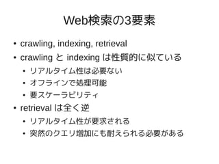 Web検索の3要素
●   crawling, indexing, retrieval
●   crawling と indexing は性質的に似ている
    ●   リアルタイム性は必要ない
    ●   オフラインで処理可能
    ●   要スケーラビリティ
●   retrieval は全く逆
    ●   リアルタイム性が要求される
    ●   突然のクエリ増加にも耐えられる必要がある
 