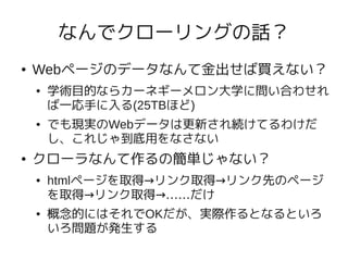 なんでクローリングの話？
●   Webページのデータなんて金出せば買えない？
    ●   学術目的ならカーネギーメロン大学に問い合わせれ
        ば一応手に入る(25TBほど)
    ●   でも現実のWebデータは更新され続けてるわけだ
        し、これじゃ到底用をなさない
●   クローラなんて作るの簡単じゃない？
    ●   htmlページを取得→リンク取得→リンク先のページ
        を取得→リンク取得→……だけ
    ●   概念的にはそれでOKだが、実際作るとなるといろ
        いろ問題が発生する
 