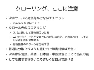 クローリング、ここに注意
●   Webサーバに高負荷かけないエチケット
    ●   librahack を思い出そう
●   クロール先のスコアリング
    ●   スパム避けして優先順位つける
    ●   Webはコピーされた文書がいっぱいなので、どれがクロールする
        のに適切かを見極める
    ●   更新頻度のパターンを分析する
●   普通は分散クラスタを組むので障害対策は万全に
●   Webは多言語。英語・日本語・中国語混じってて当たり前
●   とても書ききれないので詳しくは自分で調べろ
 