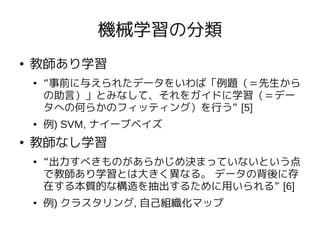 機械学習の分類
●   教師あり学習
    ●   “事前に与えられたデータをいわば「例題（＝先生から
        の助言）」とみなして、それをガイドに学習（＝デー
        タへの何らかのフィッティング）を行う” [5]
    ●   例) SVM, ナイーブベイズ
●   教師なし学習
    ●   “出力すべきものがあらかじめ決まっていないという点
        で教師あり学習とは大きく異なる。 データの背後に存
        在する本質的な構造を抽出するために用いられる” [6]
    ●   例) クラスタリング, 自己組織化マップ
 