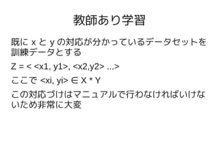 教師あり学習
既に x と y の対応が分かっているデータセットを
訓練データとする
Z = < <x1, y1>, <x2,y2> ...>
ここで <xi, yi> ∈ X * Y
この対応づけはマニュアルで行わなければいけな
いため非常に大変
 
