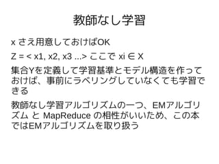 教師なし学習
x さえ用意しておけばOK
Z = < x1, x2, x3 ...> ここで xi ∈ X
集合Yを定義して学習基準とモデル構造を作って
おけば、事前にラベリングしていなくても学習で
きる
教師なし学習アルゴリズムの一つ、EMアルゴリ
ズム と MapReduce の相性がいいため、この本
ではEMアルゴリズムを取り扱う
 