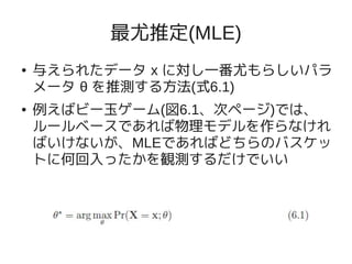 最尤推定(MLE)
●   与えられたデータ x に対し一番尤もらしいパラ
    メータ θ を推測する方法(式6.1)
●   例えばビー玉ゲーム(図6.1、次ページ)では、
    ルールベースであれば物理モデルを作らなけれ
    ばいけないが、MLEであればどちらのバスケッ
    トに何回入ったかを観測するだけでいい
 