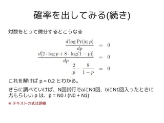 確率を出してみる(続き)
対数をとって微分するとこうなる




これを解けば p = 0.2 とわかる。
さらに調べていけば、N回試行でaにN0回、bにN1回入ったときに
尤もらしい p は、p = N0 / (N0 + N1)
※ テキストの式は誤植
 
