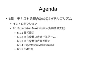 Agenda
●   6章　テキスト処理のためのEMアルゴリズム
    ●   イントロダクション
    ●   6.1 Expectation Maximization(期待値最大化)
        –   6.1.1 最尤推定
        –   6.1.2 潜在変数つきビー玉ゲーム
        –   6.1.3 潜在変数つき最尤推定
        –   6.1.4 Expectation Maximization
        –   6.1.5 EMの例
 