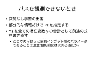 パスを観測できないとき
●   教師なし学習の出番
●   部分的な情報だけで Pr を推定する
●   Ys を全ての潜在変数 y の合計として前述の式
    を書き直す
    ●   ここでの y は x と同様インプット側のパラメータ
        であることに注意(最終的には求める値だが)
 