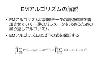 EMアルゴリズムの解説
●   EMアルゴリズムは訓練データの周辺確率を増
    加させていく一連のパラメータを求めるための
    繰り返しアルゴリズム
●   EMアルゴリズムは以下の式を保証する
 