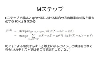 Mステップ
Eステップで求めた qの分布における結合分布の確率の対数を最大
化する θ(i+1) を求める




θ(i+1) による尤度は必ず θ(i) 以上になるということは証明されて
るらしい(テキストではそこまで説明していない)
 