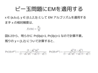 ビー玉問題にEMを適用する
x ∈ {a,b,c}, y ∈ {0,1,2,3} として EM アルゴリズムを適用する
まず x の相対頻度は、



図6.2から、明らかに Pr(0|a)=1, Pr(3|c)=1 なので計算不要。
残りの y = {1,2} について計算すると、
 