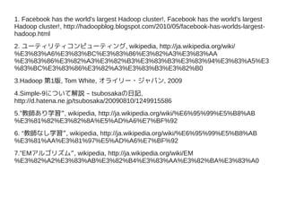 1. Facebook has the world's largest Hadoop cluster!, Facebook has the world's largest
Hadoop cluster!, http://hadoopblog.blogspot.com/2010/05/facebook-has-worlds-largest-
hadoop.html
2. ユーティリティコンピューティング, wikipedia, http://ja.wikipedia.org/wiki/
%E3%83%A6%E3%83%BC%E3%83%86%E3%82%A3%E3%83%AA
%E3%83%86%E3%82%A3%E3%82%B3%E3%83%B3%E3%83%94%E3%83%A5%E3
%83%BC%E3%83%86%E3%82%A3%E3%83%B3%E3%82%B0
3.Hadoop 第1版, Tom White, オライリー・ジャパン, 2009
4.Simple-9について解説 – tsubosakaの日記,
http://d.hatena.ne.jp/tsubosaka/20090810/1249915586
5.”教師あり学習”, wikipedia, http://ja.wikipedia.org/wiki/%E6%95%99%E5%B8%AB
%E3%81%82%E3%82%8A%E5%AD%A6%E7%BF%92
6. “教師なし学習”, wikipedia, http://ja.wikipedia.org/wiki/%E6%95%99%E5%B8%AB
%E3%81%AA%E3%81%97%E5%AD%A6%E7%BF%92
7.”EMアルゴリズム”, wikipedia, http://ja.wikipedia.org/wiki/EM
%E3%82%A2%E3%83%AB%E3%82%B4%E3%83%AA%E3%82%BA%E3%83%A0
 