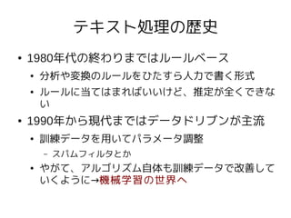 テキスト処理の歴史
●   1980年代の終わりまではルールベース
    ●   分析や変換のルールをひたすら人力で書く形式
    ●   ルールに当てはまればいいけど、推定が全くできな
        い
●   1990年から現代まではデータドリブンが主流
    ●   訓練データを用いてパラメータ調整
        –   スパムフィルタとか
    ●   やがて、アルゴリズム自体も訓練データで改善して
        いくように→機械学習の世界へ
 
