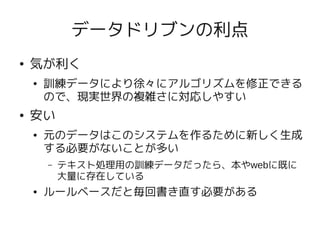 データドリブンの利点
●   気が利く
    ●   訓練データにより徐々にアルゴリズムを修正できる
        ので、現実世界の複雑さに対応しやすい
●   安い
    ●   元のデータはこのシステムを作るために新しく生成
        する必要がないことが多い
        –   テキスト処理用の訓練データだったら、本やwebに既に
            大量に存在している
    ●   ルールベースだと毎回書き直す必要がある
 
