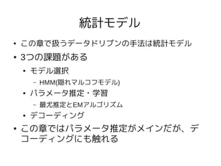 統計モデル
●   この章で扱うデータドリブンの手法は統計モデル
●   3つの課題がある
    ●   モデル選択
        –   HMM(隠れマルコフモデル)
    ●   パラメータ推定・学習
        –   最尤推定とEMアルゴリズム
    ●   デコーディング
●   この章ではパラメータ推定がメインだが、デ
    コーディングにも触れる
 