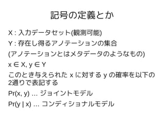 記号の定義とか
X : 入力データセット(観測可能)
Y : 存在し得るアノテーションの集合
(アノテーションとはメタデータのようなもの)
x ∈ X, y ∈ Y
このとき与えられた x に対する y の確率を以下の
2通りで表記する
Pr(x, y) … ジョイントモデル
Pr(y | x) … コンディショナルモデル
 