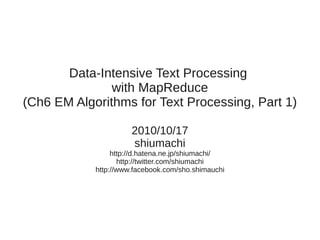 Data-Intensive Text Processing
               with MapReduce
(Ch6 EM Algorithms for Text Processing, Part 1)

                      2010/10/17
                      shiumachi
                 http://d.hatena.ne.jp/shiumachi/
                   http://twitter.com/shiumachi
            http://www.facebook.com/sho.shimauchi
 