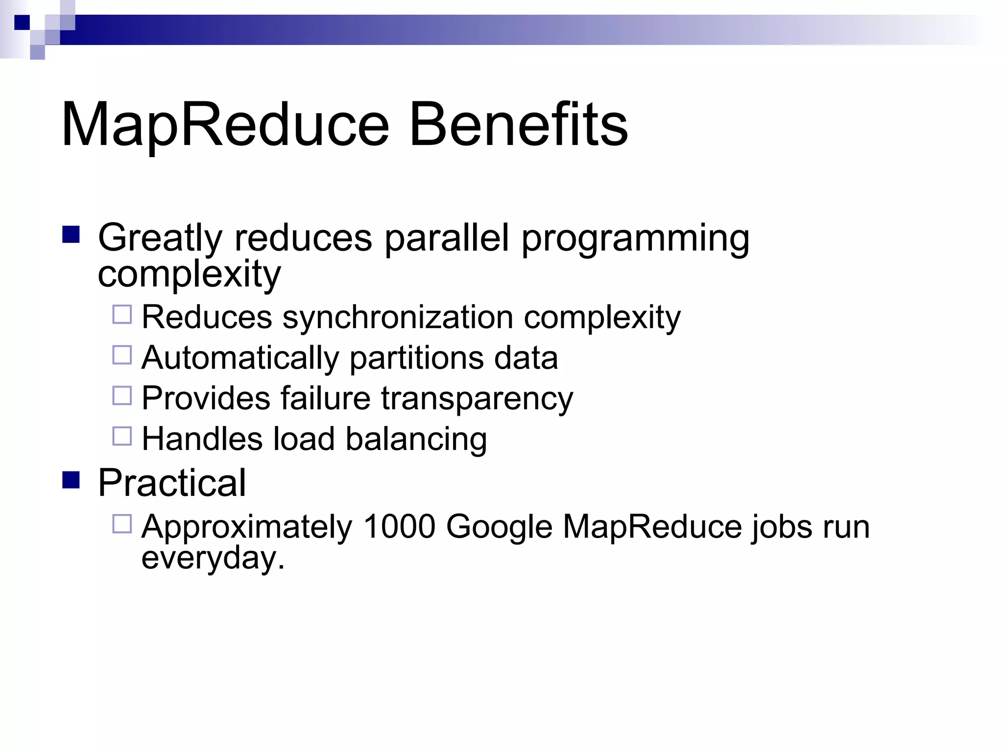 MapReduce Benefits Greatly reduces parallel programming complexity Reduces synchronization complexity Automatically partitions data Provides failure transparency Handles load balancing Practical Approximately 1000 Google MapReduce jobs run everyday. 