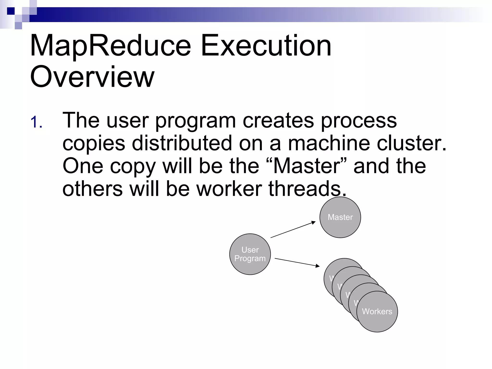 MapReduce Execution Overview The user program creates process copies distributed on a machine cluster. One copy will be the “Master” and the others will be worker threads. User Program Master Workers Workers Workers Workers Workers 