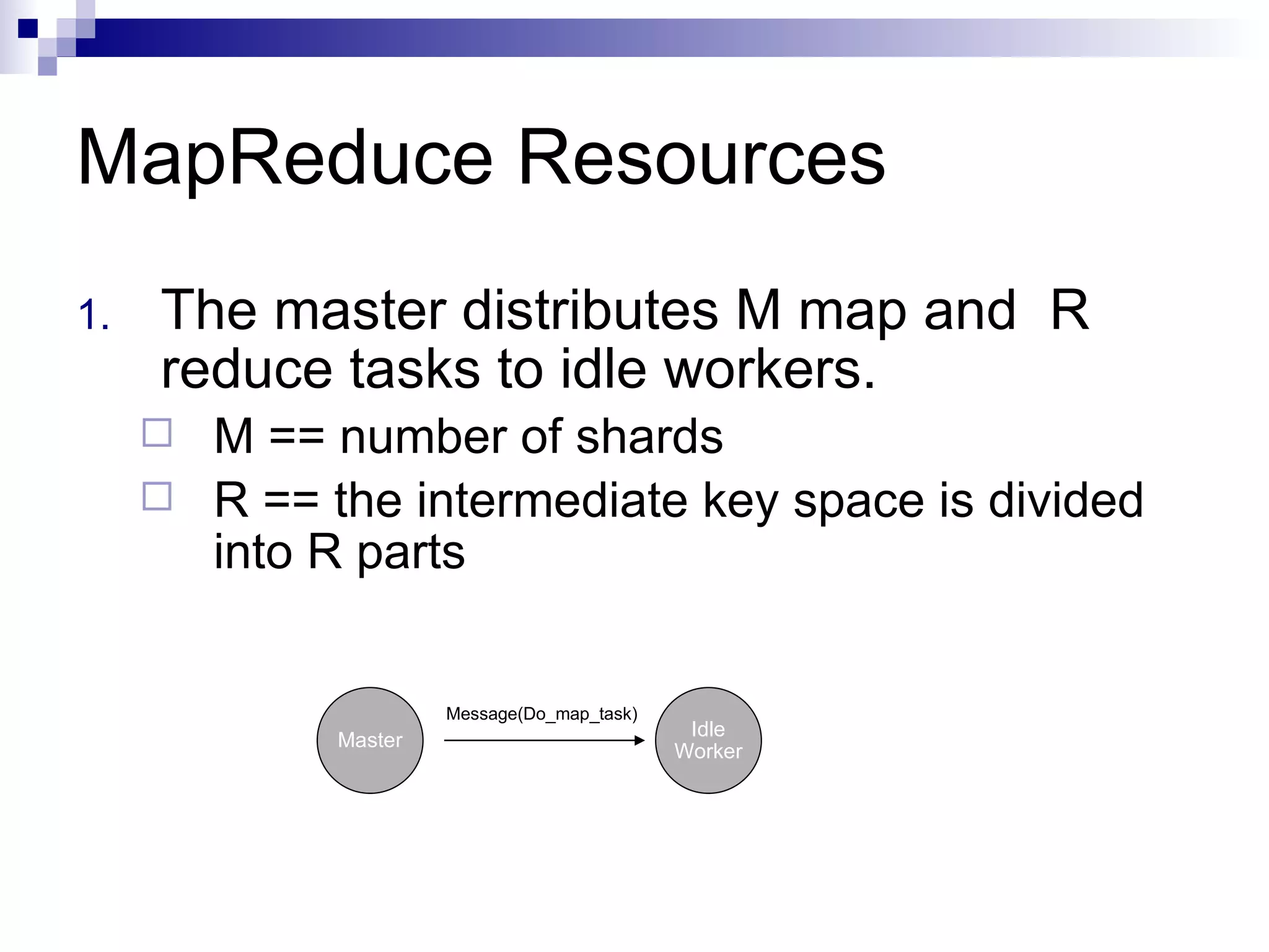 MapReduce Resources The master distributes M map and  R reduce tasks to idle workers. M == number of shards R == the intermediate key space is divided into R parts Master Idle Worker Message(Do_map_task) 