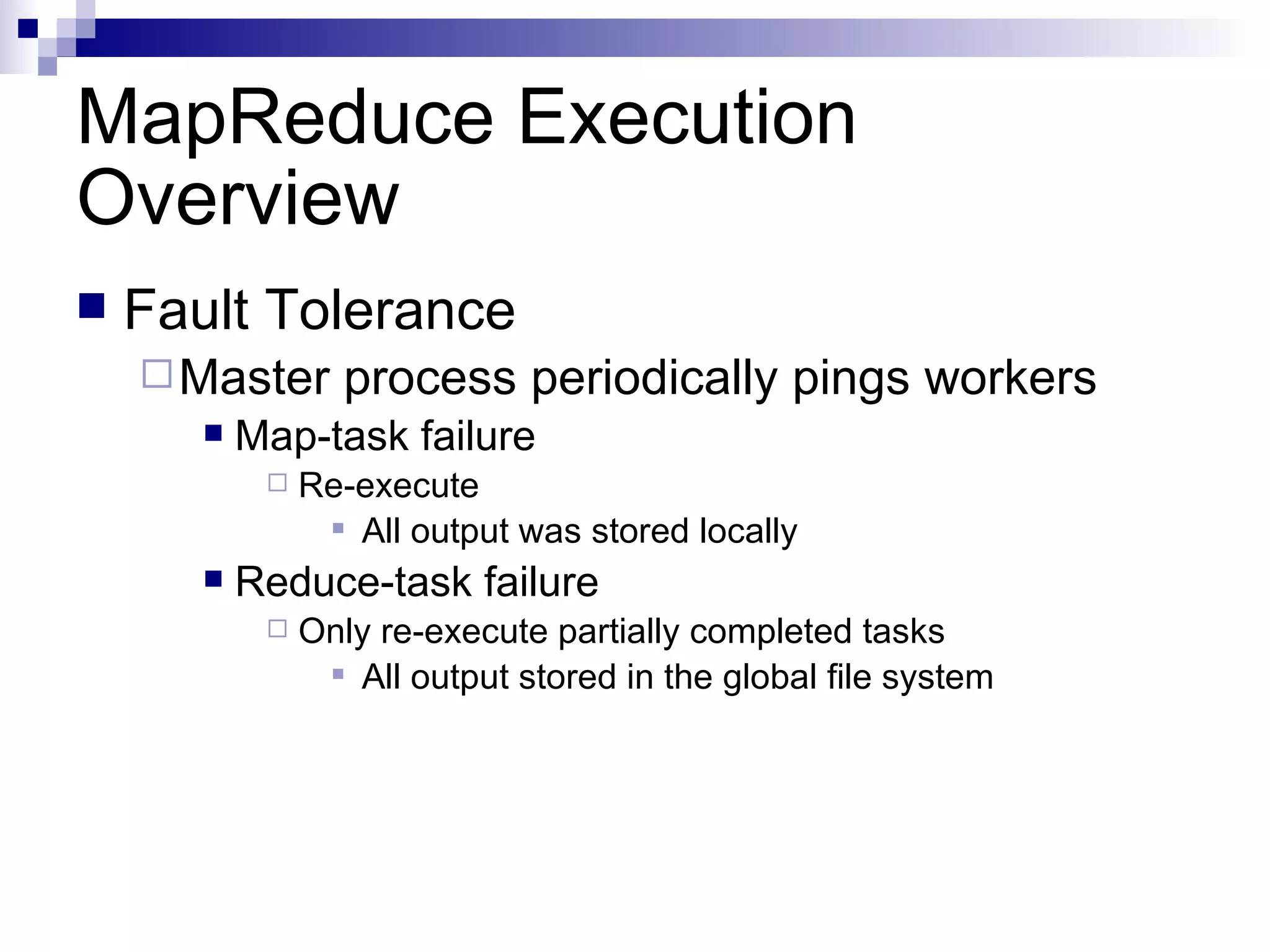 MapReduce Execution Overview Fault Tolerance Master process periodically pings workers Map-task failure Re-execute All output was stored locally Reduce-task failure Only re-execute partially completed tasks All output stored in the global file system 