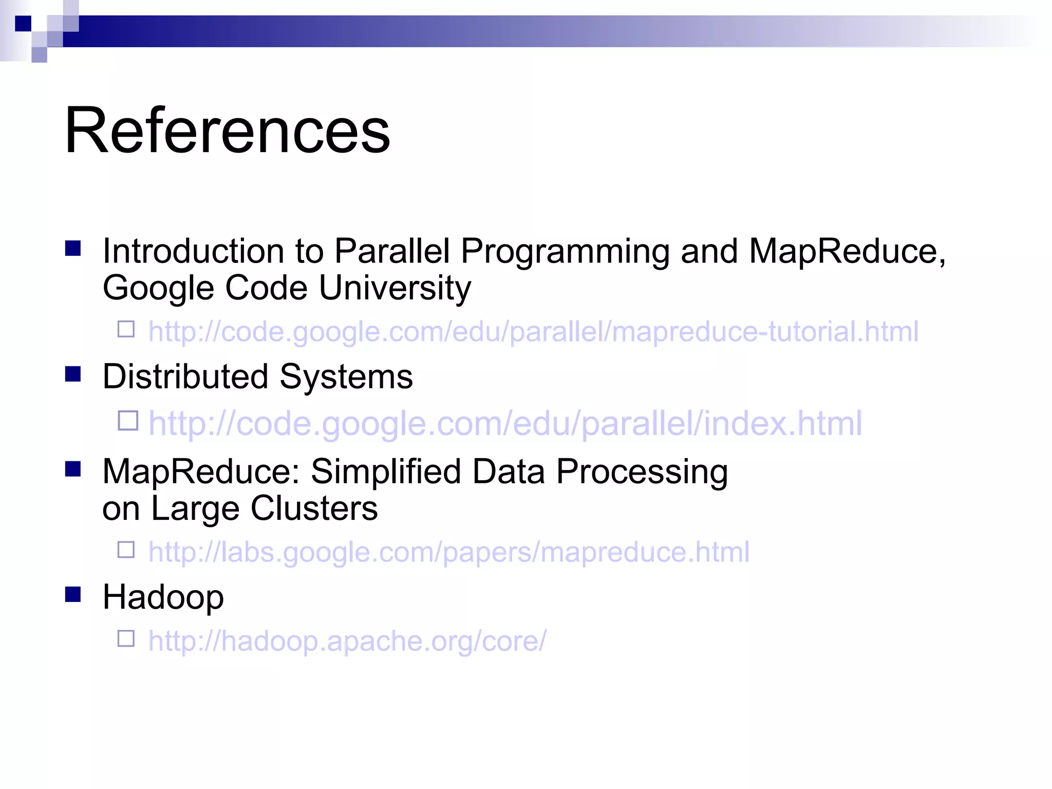 References Introduction to Parallel Programming and MapReduce, Google Code University http://code.google.com/edu/parallel/mapreduce-tutorial.html Distributed Systems http://code. google . com/edu/parallel/index .html MapReduce: Simplified Data Processing on Large Clusters http://labs. google . com/papers/mapreduce .html Hadoop http: //hadoop .apache.org/core/ 