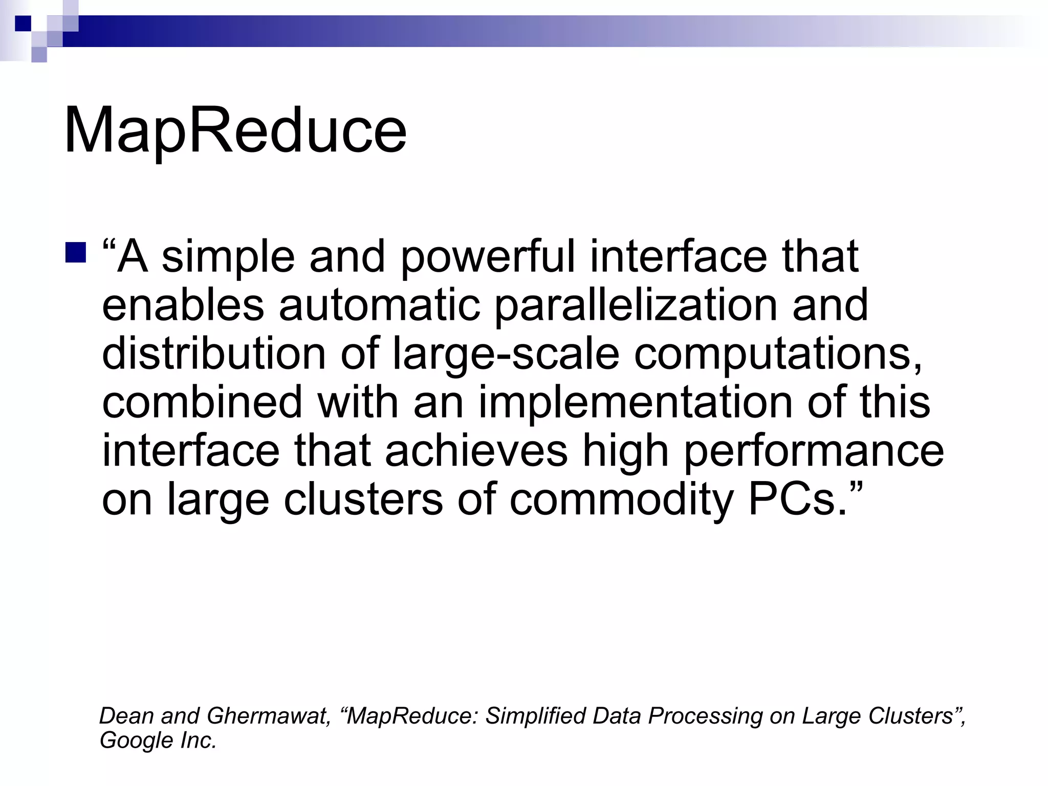 MapReduce “ A simple and powerful interface that enables automatic parallelization and distribution of large-scale computations, combined with an implementation of this interface that achieves high performance on large clusters of commodity PCs.” Dean and Ghermawat, “MapReduce: Simplified Data Processing on Large Clusters”,  Google Inc. 