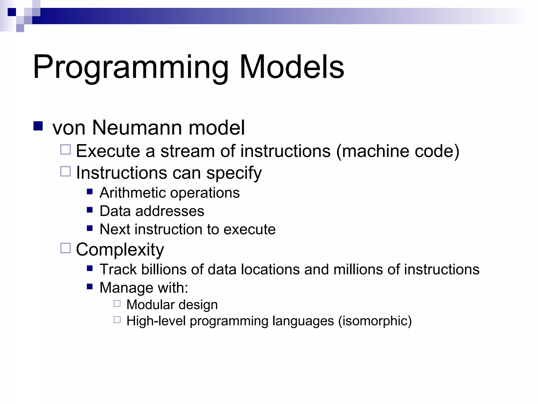 Programming Models von Neumann model Execute a stream of instructions (machine code) Instructions can specify Arithmetic operations Data addresses Next instruction to execute Complexity Track billions of data locations and millions of instructions Manage with: Modular design High-level programming languages (isomorphic) 