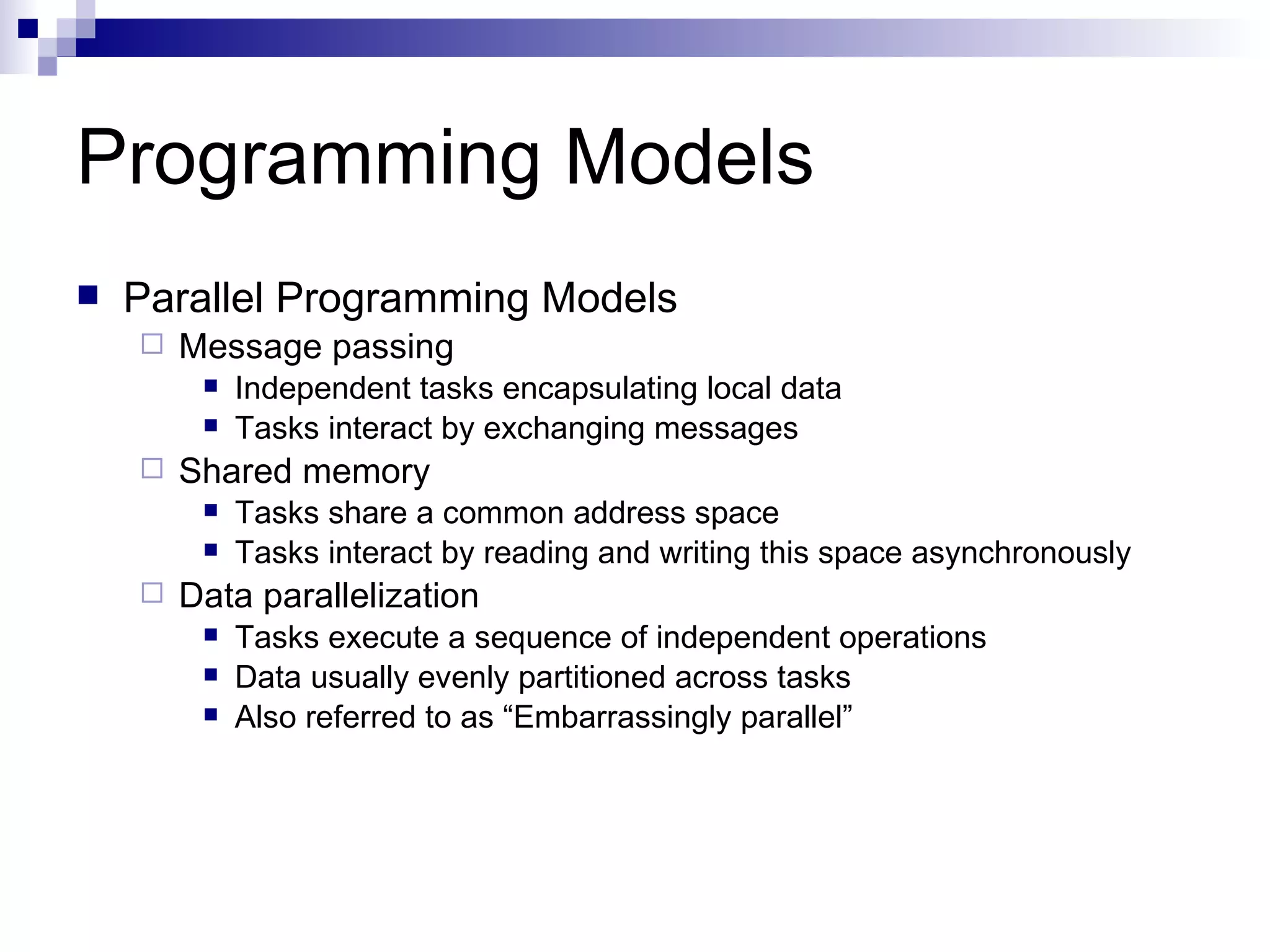 Programming Models Parallel Programming Models Message passing Independent tasks encapsulating local data Tasks interact by exchanging messages Shared memory Tasks share a common address space Tasks interact by reading and writing this space asynchronously Data parallelization Tasks execute a sequence of independent operations Data usually evenly partitioned across tasks Also referred to as “Embarrassingly parallel” 