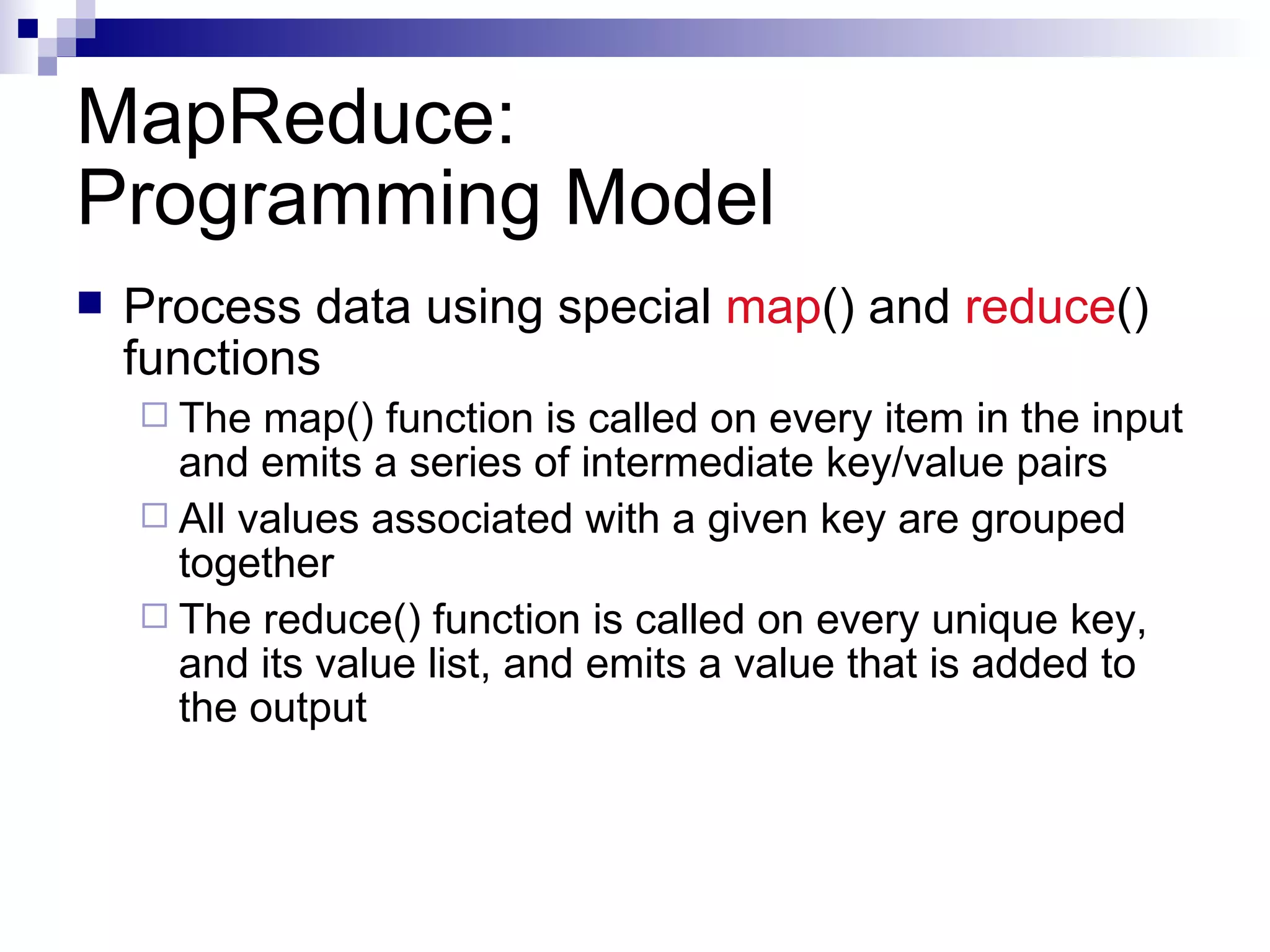 MapReduce: Programming Model Process data using special  map () and  reduce () functions The map() function is called on every item in the input and emits a series of intermediate key/value pairs All values associated with a given key are grouped together The reduce() function is called on every unique key, and its value list, and emits a value that is added to the output 