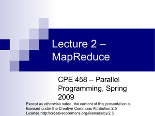 Lecture 2 – MapReduce CPE 458 – Parallel Programming, Spring 2009 Except as otherwise noted, the content of this presentation is licensed under the Creative Commons Attribution 2.5 License.http://creativecommons.org/licenses/by/2.5 