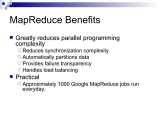 MapReduce Benefits Greatly reduces parallel programming complexity Reduces synchronization complexity Automatically partitions data Provides failure transparency Handles load balancing Practical Approximately 1000 Google MapReduce jobs run everyday. 