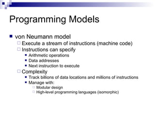Programming Models von Neumann model Execute a stream of instructions (machine code) Instructions can specify Arithmetic operations Data addresses Next instruction to execute Complexity Track billions of data locations and millions of instructions Manage with: Modular design High-level programming languages (isomorphic) 