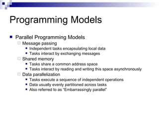 Programming Models Parallel Programming Models Message passing Independent tasks encapsulating local data Tasks interact by exchanging messages Shared memory Tasks share a common address space Tasks interact by reading and writing this space asynchronously Data parallelization Tasks execute a sequence of independent operations Data usually evenly partitioned across tasks Also referred to as “Embarrassingly parallel” 