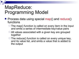 MapReduce: Programming Model Process data using special  map () and  reduce () functions The map() function is called on every item in the input and emits a series of intermediate key/value pairs All values associated with a given key are grouped together The reduce() function is called on every unique key, and its value list, and emits a value that is added to the output 