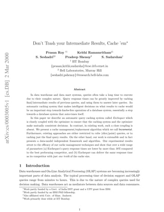 Don’t Trash your Intermediate Results, Cache ’em∗
                                                             Prasan Roy †1         Krithi Ramamritham‡1
arXiv:cs/0003005v1 [cs.DB] 2 Mar 2000




                                                       S. Seshadri§2       Pradeep Shenoy2           S. Sudarshan1
                                                                              1
                                                                                IIT Bombay
                                                                {prasan,krithi,sudarsha}@cse.iitb.ernet.in
                                                                     2
                                                                       Bell Laboratories, Murray Hill
                                                                {seshadri,pshenoy}@research.bell-labs.com



                                                                                        Abstract

                                                    In data warehouse and data mart systems, queries often take a long time to execute
                                                due to their complex nature. Query response times can be greatly improved by caching
                                                ﬁnal/intermediate results of previous queries, and using them to answer later queries. An
                                                automatic caching system that makes intelligent decisions on what results to cache would
                                                be an important step towards knobs-free operation of a database system, essentially a step
                                                towards a database system that auto-tunes itself.
                                                    In this paper we describe an automatic query caching system called Exchequer which
                                                is closely coupled with the optimizer to ensure that the caching system and the optimizer
                                                make mutually consistent decisions. In contrast, in existing work, such a close coupling is
                                                absent. We present a cache management/replacement algorithm which we call Incremental.
                                                Furthermore, existing approaches are either restricted to cube (slice/point) queries, or to
                                                caching just the ﬁnal query results. On the other hand, our work is extensible and in fact
                                                presents a data-model independent framework and algorithm. Our experimental results
                                                attest to the eﬃcacy of our cache management techniques and show that over a wide range
                                                of parameters (a) Exchequer’s query response times are lower by more than 30% compared
                                                to the best performing competitor, and (b) Exchequer can deliver the same response time
                                                as its competitor with just one tenth of the cache size.


                                        1       Introduction
                                        Data warehouses and On-Line Analytical Processing (OLAP) systems are becoming increasingly
                                        important parts of data analysis. The typical processing time of decision support and OLAP
                                        queries range from minutes to hours. This is due to the nature of complex queries used for
                                        decision making. Data warehouses act as mediators between data sources and data consumers.
                                            ∗
                                              Work partly funded by a Govt. of India DST grant and a UPP grant from IBM.
                                            †
                                              Work partly funded by an IBM PhD fellowship.
                                            ‡
                                              Also aﬃliated with Univ. of Mass. Amherst.
                                            §
                                              Work primarily done while at IIT Bombay.



                                                                                            1
 