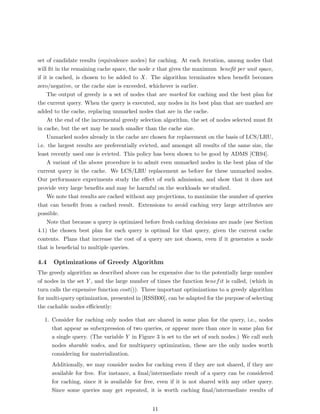 set of candidate results (equivalence nodes) for caching. At each iteration, among nodes that
will ﬁt in the remaining cache space, the node x that gives the maximum beneﬁt per unit space,
if it is cached, is chosen to be added to X. The algorithm terminates when beneﬁt becomes
zero/negative, or the cache size is exceeded, whichever is earlier.
     The output of greedy is a set of nodes that are marked for caching and the best plan for
the current query. When the query is executed, any nodes in its best plan that are marked are
added to the cache, replacing unmarked nodes that are in the cache.
     At the end of the incremental greedy selection algorithm, the set of nodes selected must ﬁt
in cache, but the set may be much smaller than the cache size.
     Unmarked nodes already in the cache are chosen for replacement on the basis of LCS/LRU,
i.e. the largest results are preferentially evicted, and amongst all results of the same size, the
least recently used one is evicted. This policy has been shown to be good by ADMS [CR94].
     A variant of the above procedure is to admit even unmarked nodes in the best plan of the
current query in the cache. We LCS/LRU replacement as before for these unmarked nodes.
Our performance experiments study the eﬀect of such admission, and show that it does not
provide very large beneﬁts and may be harmful on the workloads we studied.
     We note that results are cached without any projections, to maximize the number of queries
that can beneﬁt from a cached result. Extensions to avoid caching very large attributes are
possible.
     Note that because a query is optimized before fresh caching decisions are made (see Section
4.1) the chosen best plan for each query is optimal for that query, given the current cache
contents. Plans that increase the cost of a query are not chosen, even if it generates a node
that is beneﬁcial to multiple queries.

4.4   Optimizations of Greedy Algorithm
The greedy algorithm as described above can be expensive due to the potentially large number
of nodes in the set Y , and the large number of times the function benef it is called, (which in
turn calls the expensive function cost()). Three important optimizations to a greedy algorithm
for multi-query optimization, presented in [RSSB00], can be adapted for the purpose of selecting
the cachable nodes eﬃciently:

  1. Consider for caching only nodes that are shared in some plan for the query, i.e., nodes
     that appear as subexpression of two queries, or appear more than once in some plan for
     a single query. (The variable Y in Figure 3 is set to the set of such nodes.) We call such
     nodes sharable nodes, and for multiquery optimization, these are the only nodes worth
     considering for materialization.
      Additionally, we may consider nodes for caching even if they are not shared, if they are
      available for free. For instance, a ﬁnal/intermediate result of a query can be considered
      for caching, since it is available for free, even if it is not shared with any other query.
      Since some queries may get repeated, it is worth caching ﬁnal/intermediate results of


                                               11
 