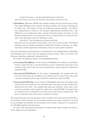 (number-of-accesses ∗ cost-of-computation)/(query-result-size)
     where the number of accesses are from the entire history (observed so far).

   • WatchMan: Watchman [SSV96] also considers caching only the top level query results.
     The original Watchman does syntactic matching of queries, with semantic matching left
     for future work. We improve on that by considering semantic matching. Our Watch-
     man implementation is similar to the Dynamat implementation described above. The
     diﬀerence is in the replacement metric: instead of using the number of accesses as in the
     Dynamat implementation, we use the rate of use on a window of last ten accesses for each
     query. The replacement metric for Watchman is thus
            (rate-of-use * cost-of-computation)/(query-result-size)
     where the cost of computation is with respect to the current cache contents. The original
     algorithms did not consider subsumption dependencies between the queries; our imple-
     mentation considers aggregation subsumption among the cube queries considered.

Given the enhancements mentioned above, the performance of our implementations of DynaMat
and Watchman will be better than the originally proposed versions. Still, as we will see, the
Exchequer algorithms signiﬁcantly outperform them.
   We consider the following variants of the Incremental algorithm.

   • Incremental/FinalQuery: In this variant of Incremental, the caching of intermediate
     results is turned oﬀ; that is, only the ﬁnal query result is admitted for each query in the
     workload. If the cache is full, a previous unmarked query result is picked for replacement
     using LCS/LRU.

   • Incremental/NoFullCache: In this variant of Incremental, only marked nodes that
     have been selected from the candidate set are admitted into the cache. If the cache is full,
     a previous unmarked cached result is picked for replacement using LCS/LRU.

   • Incremental/FullCache: In this variant of Incremental, apart from the marked nodes
     selected from the candidate set, the unmarked nodes of the query are also considered for
     admission into the cache. The marked nodes always get admitted. If the cache is full,
     a previous unmarked result is picked for replacement using LCS/LRU. Unmarked nodes
     are admitted based on LCS/LRU in the space beyond that used by marked nodes. The
     idea is to keep the cache full as much as possible at all times.

The variant that only stores the full query results, but ﬁlls up the cache based on LCS/LRU is
not considered. This is because the size of marked results at any point is expected to be small
for our workloads, and therefore the performance of this variant is expected to be identical to
the LCS/LRU algorithm described above.
    As a part of the experimental study below, we evaluate these variants against each other as
well as against the prior approaches.



                                               16
 