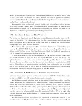 pected, Incremental/NoFullCache makes more judicious choice for high cache sizes. In fact, even
for small cache sizes, the exclusive cost-beneﬁt criterion can make an appreciable diﬀerence,
as is apparent in Figure 4, where Incremental/NoFullCache performs better than Incremen-
tal/FullCache even for small cache size.
    To summarize, these results clearly show the need to cache intermediate results in addition
to the ﬁnal results of queries. Also, even though keeping the cache as full as possible at all
points seems to be a good idea, it is potentially counterproductive. Overall, they attest to the
eﬀectiveness of the techniques utilized by the Exchequer approach.

6.5.2   Experiment 2: Space and Time Overheads

The Incremental algorithm is heavily dependent on a multi-query optimization framework de-
veloped in [RSSB00]. This raises issues about the algorithm’s overheads and eﬃcacy in an
online environment. In this section, we address these issues by showing that the Incremental
algorithm has small space and time overheads.
    As an estimate of the memory overhead the Incremental algorithm, we determined the space
taken by the AND/OR DAG during the execution of the Incremental algorithm. For the run
of Incremental/NoCache on the CubeSlices/Uniform workload, the DAG took approximately
18M of memory, and was independent of the cache size.
    In terms of the execution time, the optimization of the 1000 queries comprising the workload
took about 20 minutes at cache size of 5% and about 48 minutes at cache size of 50%. The
optimization time depends on the cache size since the greedy algorithm chooses nodes only till
their size does not exceed the cache size. Volcano took about 4 minutes to optimize these 1000
queries. This diﬀerence in optimization time is negligible to the total running cost of the 1000
queries which is of the order of tens of hours as shown by our cost estimates, as well as by
extrapolation from actual runtimes of 100 queries on MS SQL Server 7.

6.5.3   Experiment 3: Validation of the Estimated Response Times

In this experiment, we study actual run-times of a sequence of 100 Cubepoint/Uniform queries
on Microsoft SQL-Server, with caching decisions made externally.
    The workload was analyzed oﬄine using (a) Incremental/NoFullCache, and (b) DynaMat
(chosen because it is the closest competitor in Experiment 1). The algorithms were instrumented
to emit SQL for dynamic materialization (in the form of temporary tables), indexing and usage
of intermediate results selected for caching by the algorithm. The temporary tables were created
on the tempdb database in order to prevent any logging overheads. The generated SQL script
was then executed as a batch on SQL-Server 7.0 running on Windows NT 4.0 on a 233 MHz
Pentium II machine with 128MB of memory. The database size was about 100MB, and the
cache size was 4MB.
    The following table shows the results of the experiment, as well as the estimate of the
execution cost obtained by Incremental. These results attest to the eﬃcacy of Incremental, and


                                              19
 