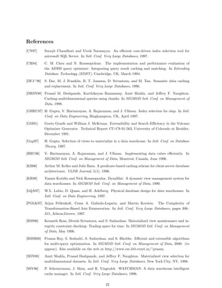 References
[CN97]     Surajit Chaudhuri and Vivek Narasayya. An eﬃcient cost-driven index selection tool for
           microsoft SQL Server. In Intl. Conf. Very Large Databases, 1997.
[CR94]     C. M. Chen and N. Roussopolous. The implementation and performance evaluation of
           the ADMS query optimizer: Integrating query result caching and matching. In Extending
           Database Technology (EDBT), Cambridge, UK, March 1994.
[DFJ+ 96] S. Dar, M. J. Franklin, B. T. Jonsson, D. Srivastava, and M. Tan. Semantic data caching
          and replacement. In Intl. Conf. Very Large Databases, 1996.
[DRSN98] Prasad M. Deshpande, Karthikeyan Ramasamy, Amit Shukla, and Jeﬀrey F. Naughton.
         Caching multidimensional queries using chunks. In SIGMOD Intl. Conf. on Management of
         Data, 1998.
[GHRU97] H. Gupta, V. Harinarayan, A. Rajaraman, and J. Ullman. Index selection for olap. In Intl.
         Conf. on Data Engineering, Binghampton, UK, April 1997.
[GM91]     Goetz Graefe and William J. McKenna. Extensibility and Search Eﬃciency in the Volcano
           Optimizer Generator. Technical Report CU-CS-91-563, University of Colorado at Boulder,
           December 1991.
[Gup97]    H. Gupta. Selection of views to materialize in a data warehouse. In Intl. Conf. on Database
           Theory, 1997.
[HRU96]    V. Harinarayan, A. Rajaraman, and J. Ullman. Implementing data cubes eﬃciently. In
           SIGMOD Intl. Conf. on Management of Data, Montreal, Canada, June 1996.
[KB96]     Arthur M. Keller and Julie Basu. A predicate-based caching scheme for client-server database
           architectures. VLDB Journal, 5(1), 1996.
[KR99]     Yannis Kotidis and Nick Roussopoulos. DynaMat: A dynamic view management system for
           data warehouses. In SIGMOD Intl. Conf. on Management of Data, 1999.
[LQA97]    W.L. Labio, D. Quass, and B. Adelberg. Physical database design for data warehouses. In
           Intl. Conf. on Data Engineering, 1997.
[PGLK97] Arjan Pellenkoft, Cesar A. Galindo-Legaria, and Martin Kersten. The Complexity of
         Transformation-Based Join Enumeration. In Intl. Conf. Very Large Databases, pages 306–
         315, Athens,Greece, 1997.
[RSS96]    Kenneth Ross, Divesh Srivastava, and S. Sudarshan. Materialized view maintenance and in-
           tegrity constraint checking: Trading space for time. In SIGMOD Intl. Conf. on Management
           of Data, May 1996.
[RSSB00] Prasan Roy, S. Seshadri, S. Sudarshan, and S. Bhobhe. Eﬃcient and extensible algorithms
         for multi-query optimization. In SIGMOD Intl. Conf. on Management of Data, 2000. (to
         appear). Also available on the web at http://www.cse.iitb.ernet.in/~prasan.
[SDN98]    Amit Shukla, Prasad Deshpande, and Jeﬀrey F. Naughton. Materialized view selection for
           multidimensional datasets. In Intl. Conf. Very Large Databases, New York City, NY, 1998.
[SSV96]    P. Scheuermann, J. Shim, and R. Vingralek. WATCHMAN: A data warehouse intelligent
           cache manager. In Intl. Conf. Very Large Databases, 1996.

                                                 21
 
