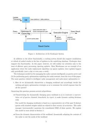 Update
  Transaction             base relations + delta relations
                  DB




                              query execution plan +
  Query      Optimizer &      cache management plan                               Query Result
                                                             Execution Engine
             Cache Mgr
                                                               cached        relations
                     current cache state                       relations     to be cached




                                       Result Cache



                       Figure 1: Architecture of the Exchequer System

    In addition to the above functionality, a caching system should also support invalidation
or refresh of cached results in the face of updates to the underlying database. Exchequer does
support this functionality. In this paper, however, we will conﬁne our attention only to the
issue of eﬃcient query processing, ignoring updates. Data Warehouses are an example of an
application where the cache replacement algorithm can ignore updates, since updates happen
only periodically (once a day or even once a week).
    The techniques needed (a) for managing the cache contents intelligently as queries arrive and
(b) for performing query optimization exploiting the cache contents, form the crux of this paper.
The main question related to intelligent cache management and cache-aware optimization is:

  1. How do we dynamically characterize a changing workload and accordingly decide the
     caching and query optimization strategies so as to minimize the overall response time for
     all the queries?

Answering this question presents several subproblems:

   • Characterizing the dynamically changing query workload so as to construct a represen-
     tative set of queries, denoted, henceforth, by repset, to make dynamic caching decisions
     with.
     Our model for changing workloads is based on a representative set of the past N distinct
     queries with attached weights which are related to their recency of occurrence. The cache
     manager (incrementally) maintains the consolidated DAG of these queries. We explain
     this model in more detail in Section 4.

   • Given the dynamic characteristics of the workload, dynamically adapting the contents of
     the cache to suit the needs of the workload.

                                                   5
 