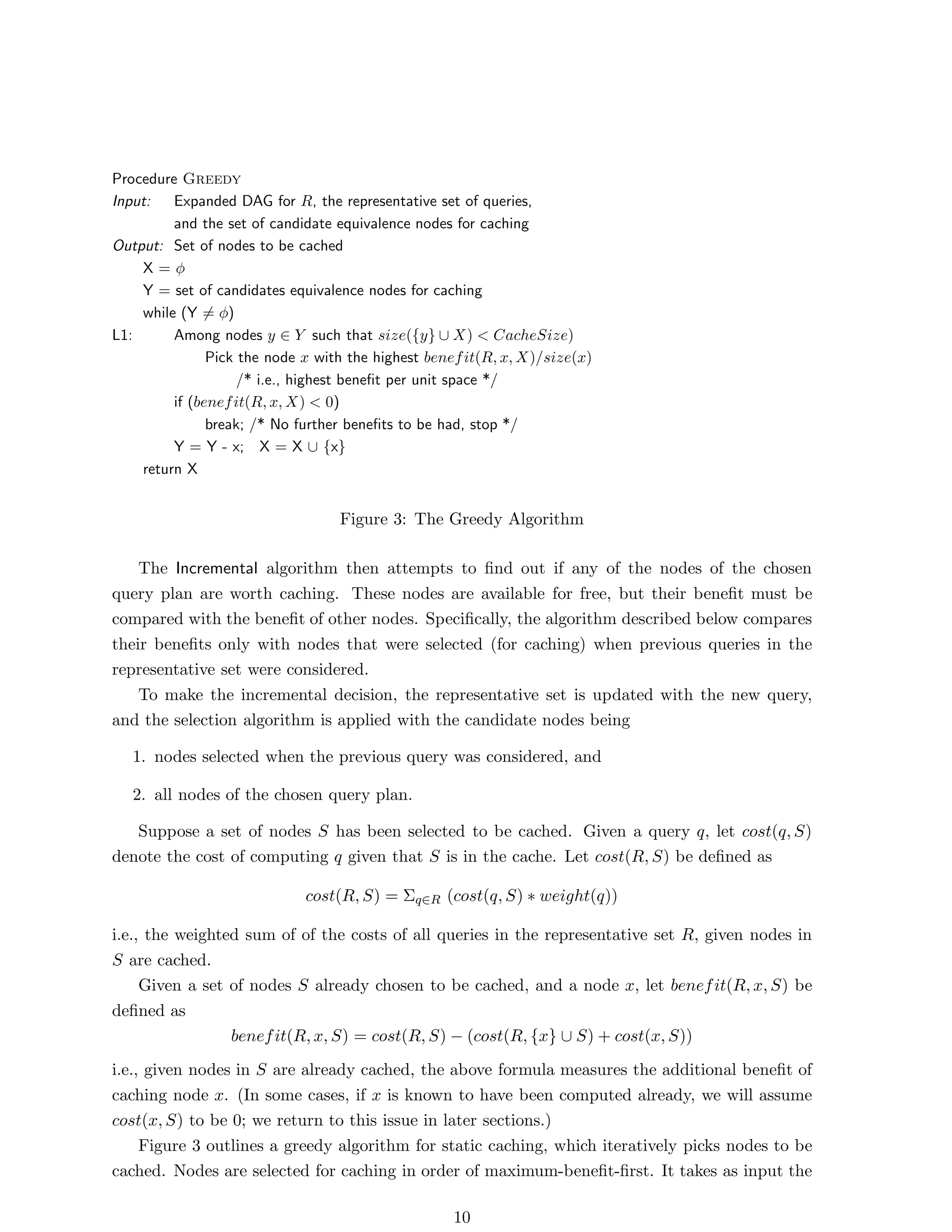 Procedure Greedy
Input:   Expanded DAG for R, the representative set of queries,
         and the set of candidate equivalence nodes for caching
Output: Set of nodes to be cached
    X=φ
    Y = set of candidates equivalence nodes for caching
    while (Y = φ)
L1:      Among nodes y ∈ Y such that size({y} ∪ X) < CacheSize)
               Pick the node x with the highest benef it(R, x, X)/size(x)
                    /* i.e., highest beneﬁt per unit space */
         if (benef it(R, x, X) < 0)
               break; /* No further beneﬁts to be had, stop */
         Y = Y - x; X = X ∪ {x}
    return X


                                  Figure 3: The Greedy Algorithm

    The Incremental algorithm then attempts to ﬁnd out if any of the nodes of the chosen
query plan are worth caching. These nodes are available for free, but their beneﬁt must be
compared with the beneﬁt of other nodes. Speciﬁcally, the algorithm described below compares
their beneﬁts only with nodes that were selected (for caching) when previous queries in the
representative set were considered.
    To make the incremental decision, the representative set is updated with the new query,
and the selection algorithm is applied with the candidate nodes being

   1. nodes selected when the previous query was considered, and

   2. all nodes of the chosen query plan.

   Suppose a set of nodes S has been selected to be cached. Given a query q, let cost(q, S)
denote the cost of computing q given that S is in the cache. Let cost(R, S) be deﬁned as

                             cost(R, S) = Σq∈R (cost(q, S) ∗ weight(q))

i.e., the weighted sum of of the costs of all queries in the representative set R, given nodes in
S are cached.
     Given a set of nodes S already chosen to be cached, and a node x, let benef it(R, x, S) be
deﬁned as
                 benef it(R, x, S) = cost(R, S) − (cost(R, {x} ∪ S) + cost(x, S))
i.e., given nodes in S are already cached, the above formula measures the additional beneﬁt of
caching node x. (In some cases, if x is known to have been computed already, we will assume
cost(x, S) to be 0; we return to this issue in later sections.)
     Figure 3 outlines a greedy algorithm for static caching, which iteratively picks nodes to be
cached. Nodes are selected for caching in order of maximum-beneﬁt-ﬁrst. It takes as input the

                                                   10
 