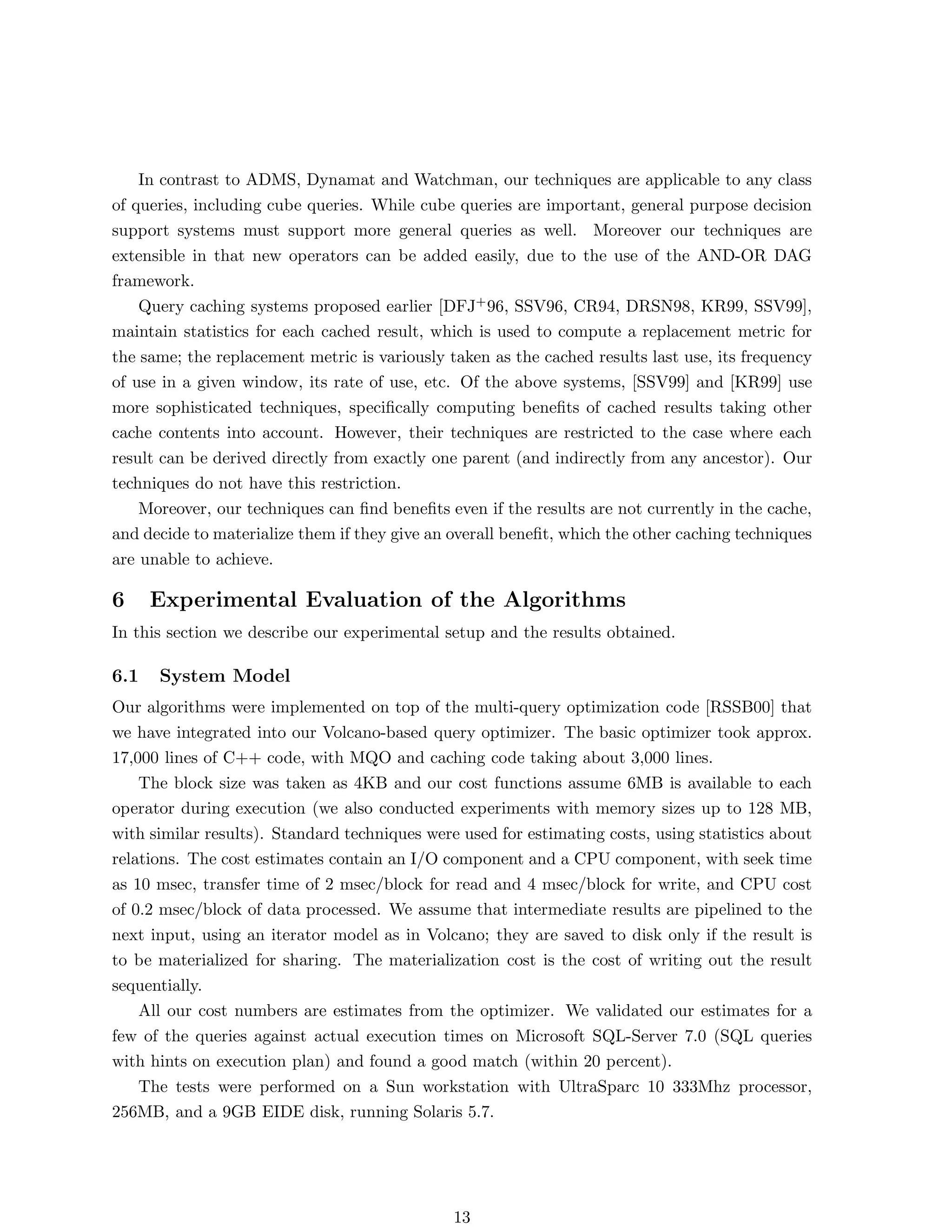 In contrast to ADMS, Dynamat and Watchman, our techniques are applicable to any class
of queries, including cube queries. While cube queries are important, general purpose decision
support systems must support more general queries as well. Moreover our techniques are
extensible in that new operators can be added easily, due to the use of the AND-OR DAG
framework.
    Query caching systems proposed earlier [DFJ+ 96, SSV96, CR94, DRSN98, KR99, SSV99],
maintain statistics for each cached result, which is used to compute a replacement metric for
the same; the replacement metric is variously taken as the cached results last use, its frequency
of use in a given window, its rate of use, etc. Of the above systems, [SSV99] and [KR99] use
more sophisticated techniques, speciﬁcally computing beneﬁts of cached results taking other
cache contents into account. However, their techniques are restricted to the case where each
result can be derived directly from exactly one parent (and indirectly from any ancestor). Our
techniques do not have this restriction.
    Moreover, our techniques can ﬁnd beneﬁts even if the results are not currently in the cache,
and decide to materialize them if they give an overall beneﬁt, which the other caching techniques
are unable to achieve.

6     Experimental Evaluation of the Algorithms
In this section we describe our experimental setup and the results obtained.

6.1   System Model
Our algorithms were implemented on top of the multi-query optimization code [RSSB00] that
we have integrated into our Volcano-based query optimizer. The basic optimizer took approx.
17,000 lines of C++ code, with MQO and caching code taking about 3,000 lines.
    The block size was taken as 4KB and our cost functions assume 6MB is available to each
operator during execution (we also conducted experiments with memory sizes up to 128 MB,
with similar results). Standard techniques were used for estimating costs, using statistics about
relations. The cost estimates contain an I/O component and a CPU component, with seek time
as 10 msec, transfer time of 2 msec/block for read and 4 msec/block for write, and CPU cost
of 0.2 msec/block of data processed. We assume that intermediate results are pipelined to the
next input, using an iterator model as in Volcano; they are saved to disk only if the result is
to be materialized for sharing. The materialization cost is the cost of writing out the result
sequentially.
    All our cost numbers are estimates from the optimizer. We validated our estimates for a
few of the queries against actual execution times on Microsoft SQL-Server 7.0 (SQL queries
with hints on execution plan) and found a good match (within 20 percent).
    The tests were performed on a Sun workstation with UltraSparc 10 333Mhz processor,
256MB, and a 9GB EIDE disk, running Solaris 5.7.




                                               13
 